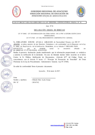 “Año del Buen Servicio al
Ciudadano”
GOBIERNO REGIONAL DE AYACUCHO
DIRECCIÓN REGIONAL DE EDUCACIÓN DE
AYACUCHO OFICINA DE ADMINISTR ACIÓN
ÁREA DE
PERSONAL
Jr. 28 de Julio Nº 383 – Huamanga
(066) 31-2364 Anexo 55009
(066) 31-1395
www.dreayacucho.gob.pe
CAS Nº 008-2017-GRA/GG-GRDS-DREA-OA-AP (SEGUNDA CONVOCATORIA) PÁGINA Nº 10
Anexo Nº 04
DECLARACIÓN JURADA DE DOMICILIO
LEY Nº 28882 –LEY DE DEROGACION DE ATRIBUCIONES DE LA PNP A EXPEDIR CERTIFICADOS
DOMICILIARIOS.
LEY Nº 27444 –LEY DEL PROCEDIMIENTO ADMINISTRATIVO GENERAL
Yo, O R L A N D O S IX T O A YA L A A R A UJ O de Nacionalidad Peruana con DNI Nº
28310782, en pleno ejercicio de mis Derechos Ciudadanos y de conformidad con lo Dispuesto en la Ley
Nº 28882 de Simplificación de la Certificación Domiciliaria, en su Artículo 1º DECLARO BAJO
JURAM ENTO: que mi domicilio actual se encuentra ubicado en:
JR. LIBERTAD N° 473 HUANAGA AYACUCHO.
Realizo la presente declaración jurada manifestando que la información proporcionada es verdader a
y autorizo la verificación de lo declarado. En caso de falsedad declaro haber incurrido en el delito
Contra la Fe Pública, falsificación de Documentos, (Artículo 427º del Código Penal, en
concordancia con el Artículo IV inciso 1.7 “Principio de Presunción de Veracidad” del Título
Preliminar de la Ley de Procedimiento Administrativo General, Ley Nº 27444).
En señal de conformidad firmo el presente documento.
Ayacucho, 30 de marzo de 2017.
Firma :
Nombre y Apellidos : Orlando Sixto Ayala Araujo
DNI Nº : 28310782
 
