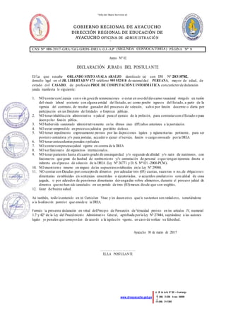 “Año del Buen Servicio al
Ciudadano”
GOBIERNO REGIONAL DE AYACUCHO
DIRECCIÓN REGIONAL DE EDUCACIÓN DE
AYACUCHO OFICINA DE ADMINISTR ACIÓN
ÁREA DE
PERSONAL
Jr. 28 de Julio Nº 383 – Huamanga
(066) 31-2364 Anexo 55009
(066) 31-1395
www.dreayacucho.gob.pe
CAS Nº 008-2017-GRA/GG-GRDS-DREA-OA-AP (SEGUNDA CONVOCATORIA) PÁGINA Nº 8
Anexo Nº 02
DECLARACIÓN JURADA DEL POSTULANTE
El/La que suscribe ORLANDO SIXTO AYALA ARAUJO identificado (a) con DNI Nº 28310782,
domicilio legal en el JR. LIBERTAD N° 473 teléfono 995 552 818 de nacionalidad PERUANA, mayor de edad, de
estado civil CASADO, de profesión PROF. DE COMPUTACIÓN E INFORMÁTICA con carácterde declaración
jurada manifiesta lo siguiente:
1. NO contarcon Licencia con o sin gocede remuneraciones o estar en uso deldescanso vacacional otorgado en razón
del vínculo laboral existente con alguna entidad del Estado, así como percibir ingresos del Estado, a partir de la
vigencia del contrato, de resultar ganador del procesos de selección, salvo por función docente o dieta por
participación en un Directorio de Entidades o Empresas públicas.
2. NO tenerinhabilitación administrativa o judicial para el ejercicio de la profesión, para contratarcon elEstado o para
desempeñar función pública.
3. NO habersido sancionado administrativamente en los últimos cinco (05) años anteriores a la postulación.
4. NO estar comprendido en procesos judiciales pordelito doloso.
5. NO tener impedimento expresamente previsto por las disposiciones legales y reglamentarias pertinente, para ser
postoro contratista y/o para postular, accedero ejercer el servicio, función o cargo convocado porla DREA.
6. NO tenerantecedentes penales opoliciales
7. NO contarconprocesojudicial vigente en contra de la DREA
8. NO serfuncionario de organismos internacionales.
9. NO tenerparientes hasta elcuarto grado de consanguinidad y/o segundo de afinidad y/o razón de matrimonio, con
funcionarios que gozan de facultad de nombramiento y/o contratación de personal o que tengan injerencia directa o
indirecta en elproceso de selección de la DREA (Ley Nº 26771 y D. S. Nº 021 -2000-PCM).
10. NO encontrarme inmerso en ninguno de los supuestosestablecidos en la Ley Nº 29988.
11. NO contarcon Deudas por conceptode alimentos por adeudar tres (03) cuotas, sucesivas o no,de obligaciones
alimentarias establecidas en sentencias consentidas o ejecutoriadas, o acuerdos conciliatorios con calidad de cosa
juzgada, o por adeudos de pensiones alimentarias devengadas sobre alimentos, durante el proceso judicial de
alimentos que no han sido cancelados en un período de tres (03)meses desde que son exigibles.
12. Gozar de buena salud.
Así también, todo locontenido en mi Currículum Vitae y los documentos que lo sustentan son verdaderos, sometiéndome
a la fiscalización posterior que considere la DREA.
Formulo la presente declaración en virtud delPrincipio de Presunción de Veracidad previsto en los artículos IV, numeral
1.7 y 42º de la Ley del Procedimiento Administrativo General, aprobada porla Ley Nº 27444, sujetándose a las acciones
legales yo penales que correspondan de acuerdo a la legislación vigente, en caso de verificar su falsedad.
Ayacucho 30 de marzo de 2017
……….……………………
EL/LA POSTULANTE
 