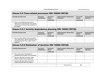 Project Management Audit Paste company logo here
Clause 5.5 Time-related processes ISO 10006:1997(E)
Checklist Questionnaire Document
Identification
Document
Result
[C/N/P/A/X]
Implementation/ Observation/
Comments
Document
Result
[C/N/P/A/X]
Findings Report
Reference
1. Does a time-related process exist to
determine the dependencies and duration
of activities to ensure timely completion of
the project?
Clause 5.5.1 Activity dependency planning ISO 10006:1997(E)
Checklist Questionnaire Document
Identification
Document
Result
[C/N/P/A/X]
Implementation/ Observation/
Comments
Document
Result
[C/N/P/A/X]
Findings Report
Reference
1. Has the project defined and documented
inter-relationships, logical interactions and
interdependencies? E.g. project network
diagrams
Clause 5.5.2 Estimation of duration ISO 10006:1997(E)
Checklist Questionnaire Document
Identification
Document
Result
[C/N/P/A/X]
Implementation/ Observation/
Comments
Document
Result
[C/N/P/A/X]
Findings Report
Reference
1. Who is the project responsible for
establishing the duration of the activities?
2. Has the ‘estimation of duration’ been
linked to project resource planning?
3. Has time allocation been planned for
quality practices within the project?
14
Version Number:
 