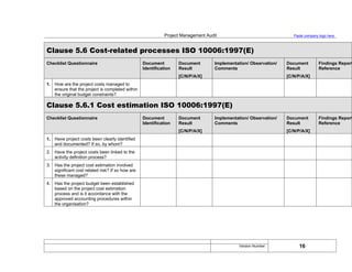 Project Management Audit Paste company logo here
Clause 5.6 Cost-related processes ISO 10006:1997(E)
Checklist Questionnaire Document
Identification
Document
Result
[C/N/P/A/X]
Implementation/ Observation/
Comments
Document
Result
[C/N/P/A/X]
Findings Report
Reference
1. How are the project costs managed to
ensure that the project is completed within
the original budget constraints?
Clause 5.6.1 Cost estimation ISO 10006:1997(E)
Checklist Questionnaire Document
Identification
Document
Result
[C/N/P/A/X]
Implementation/ Observation/
Comments
Document
Result
[C/N/P/A/X]
Findings Report
Reference
1. Have project costs been clearly identified
and documented? If so, by whom?
2. Have the project costs been linked to the
activity definition process?
3. Has the project cost estimation involved
significant cost related risk? If so how are
these managed?
4. Has the project budget been established
based on the project cost estimation
process and is it accordance with the
approved accounting procedures within
the organisation?
16
Version Number:
 
