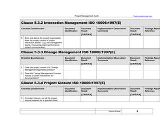 Project Management Audit Paste company logo here
Clause 5.3.2 Interaction Management ISO 10006:1997(E)
Checklist Questionnaire Document
Identification
Document
Result
[C/N/P/A/X]
Implementation/ Observation/
Comments
Document
Result
[C/N/P/A/X]
Findings Report
Reference
1. Over and above the project organisation,
does the project consist of project
interaction teams? E.g. risk management
teams, measuring project performance,
project communication.
Clause 5.3.3 Change Management ISO 10006:1997(E)
Checklist Questionnaire Document
Identification
Document
Result
[C/N/P/A/X]
Implementation/ Observation/
Comments
Document
Result
[C/N/P/A/X]
Findings Report
Reference
1. Does the project consist of a Change
Management approach/ process?
2. Does the Change Management Process
include a control mechanism for
documentation?
Clause 5.3.4 Project Closure ISO 10006:1997(E)
Checklist Questionnaire Document
Identification
Document
Result
[C/N/P/A/X]
Implementation/ Observation/
Comments
Document
Result
[C/N/P/A/X]
Findings Report
Reference
1. At project closure, are all the project
records retained for a specified time?
8
Version Number:
 