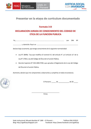 Sede Institucional: Micaela Bastidas N° 1389 – El Porvenir - Teléfono 044-319523
Blog: http://ugel01ep.blogspot.com Facebook: https://www.facebook.com/ugel01ep
Formato 3-D
DECLARACION JURADA DE CONOCIMIENTO DEL CODIGO DE
ETICA DE LA FUNCION PUBLICA
Yo,….………………….……………………………………………………………………………………… con DNI Nº
………………… y domicilio fiscal en .............................................………………………………………………...
declaro bajo Juramento, que tengo conocimiento de la siguiente normatividad:
 Ley N° 28496, “Ley que modifica el numeral 4.1 del artículo 4° y el artículo 11° de la
Ley N° 27815, Ley del Código de Ética de la Función Pública.
 Decreto Supremo N° 033-2005-PCM, que aprueba el Reglamento de la Ley del Código
de Ética de la Función Pública.
Asimismo, declaro que me comprometo a observarlas y cumplirlas en toda circunstancia.
El Porvenir, _____ de _____________ de 20 _____
_________________________________
Firma
 