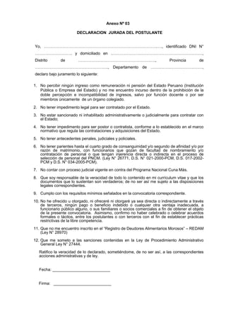 Anexo Nº 03
DECLARACION JURADA DEL POSTULANTE
Yo, ………………………………………………………………………….…., identificado DNI N°
………………………. y domiciliado en ……………………………………………………………,
Distrito

de

………………………………………………….,

Provincia

de

………………………………………………., Departamento de …………………………………,
declaro bajo juramento lo siguiente:
1. No percibir ningún ingreso como remuneración ni pensión del Estado Peruano (Institución
Pública o Empresa del Estado) y no me encuentro incurso dentro de la prohibición de la
doble percepción e incompatibilidad de ingresos, salvo por función docente o por ser
miembros únicamente de un órgano colegiado.
2. No tener impedimento legal para ser contratado por el Estado.
3. No estar sancionado ni inhabilitado administrativamente o judicialmente para contratar con
el Estado;
4. No tener impedimento para ser postor o contratista, conforme a lo establecido en el marco
normativo que regula las contrataciones y adquisiciones del Estado.
5. No tener antecedentes penales, judiciales y policiales.
6. No tener parientes hasta el cuarto grado de consanguinidad y/o segundo de afinidad y/o por
razón de matrimonio, con funcionarios que gozan de facultad de nombramiento y/o
contratación de personal o que tengan injerencia directa o indirecta en el proceso de
selección de personal del PNCM. (Ley N° 26771, D.S. N° 021-2000-PCM, D.S. 017-2002PCM y D.S. N° 034-2005-PCM).
7. No contar con proceso judicial vigente en contra del Programa Nacional Cuna Más.
8. Que soy responsable de la veracidad de todo lo contenido en mi currículum vitae y que los
documentos que lo sustentan son verdaderos; de no ser así me sujeto a las disposiciones
legales correspondientes.
9. Cumplo con los requisitos mínimos señalados en la convocatoria correspondiente.
10. No he ofrecido u otorgado, ni ofreceré ni otorgaré ya sea directa o indirectamente a través
de terceros, ningún pago o beneficio indebido o cualquier otra ventaja inadecuada, a
funcionario público alguno, o sus familiares o socios comerciales a fin de obtener el objeto
de la presente convocatoria. Asimismo, confirmo no haber celebrado o celebrar acuerdos
formales o tácitos, entre los postulantes o con terceros con el fin de establecer prácticas
restrictivas de la libre competencia.
11. Que no me encuentro inscrito en el “Registro de Deudores Alimentarios Morosos” – REDAM
(Ley N° 28970)
12. Que me someto a las sanciones contenidas en la Ley de Procedimiento Administrativo
General Ley N° 27444.
Ratifico la veracidad de lo declarado, sometiéndome, de no ser así, a las correspondientes
acciones administrativas y de ley.
Fecha: __________________________

Firma: __________________________

 