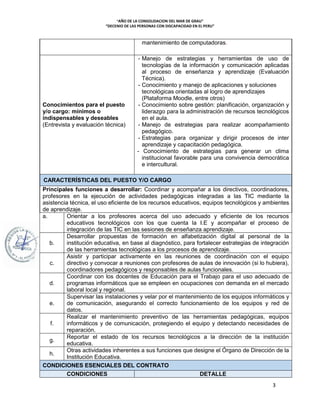 “AÑO DE LA CONSOLIDACION DEL MAR DE GRAU"
“DECENIO DE LAS PERSONAS CON DISCAPACIDAD EN EL PERU”
3
mantenimiento de computadoras.
Conocimientos para el puesto
y/o cargo: mínimos o
indispensables y deseables
(Entrevista y evaluación técnica)
- Manejo de estrategias y herramientas de uso de
tecnologías de la información y comunicación aplicadas
al proceso de enseñanza y aprendizaje (Evaluación
Técnica).
- Conocimiento y manejo de aplicaciones y soluciones
tecnológicas orientadas al logro de aprendizajes
(Plataforma Moodle, entre otros)
- Conocimiento sobre gestión: planificación, organización y
liderazgo para la administración de recursos tecnológicos
en el aula.
- Manejo de estrategias para realizar acompañamiento
pedagógico.
- Estrategias para organizar y dirigir procesos de inter
aprendizaje y capacitación pedagógica.
- Conocimiento de estrategias para generar un clima
institucional favorable para una convivencia democrática
e intercultural.
CARACTERÍSTICAS DEL PUESTO Y/O CARGO
Principales funciones a desarrollar: Coordinar y acompañar a los directivos, coordinadores,
profesores en la ejecución de actividades pedagógicas integradas a las TIC mediante la
asistencia técnica, el uso eficiente de los recursos educativos, equipos tecnológicos y ambientes
de aprendizaje.
a. Orientar a los profesores acerca del uso adecuado y eficiente de los recursos
educativos tecnológicos con los que cuenta la I.E y acompañar el proceso de
integración de las TIC en las sesiones de enseñanza aprendizaje.
b.
Desarrollar propuestas de formación en alfabetización digital al personal de la
institución educativa, en base al diagnóstico, para fortalecer estrategias de integración
de las herramientas tecnológicas a los procesos de aprendizaje.
c.
Asistir y participar activamente en las reuniones de coordinación con el equipo
directivo y convocar a reuniones con profesores de aulas de innovación (si lo hubiera),
coordinadores pedagógicos y responsables de aulas funcionales.
d.
Coordinar con los docentes de Educación para el Trabajo para el uso adecuado de
programas informáticos que se empleen en ocupaciones con demanda en el mercado
laboral local y regional.
e.
Supervisar las instalaciones y velar por el mantenimiento de los equipos informáticos y
de comunicación, asegurando el correcto funcionamiento de los equipos y red de
datos.
f.
Realizar el mantenimiento preventivo de las herramientas pedagógicas, equipos
informáticos y de comunicación, protegiendo el equipo y detectando necesidades de
reparación.
g.
Reportar el estado de los recursos tecnológicos a la dirección de la institución
educativa.
h.
Otras actividades inherentes a sus funciones que designe el Órgano de Dirección de la
Institución Educativa.
CONDICIONES ESENCIALES DEL CONTRATO
CONDICIONES DETALLE
 