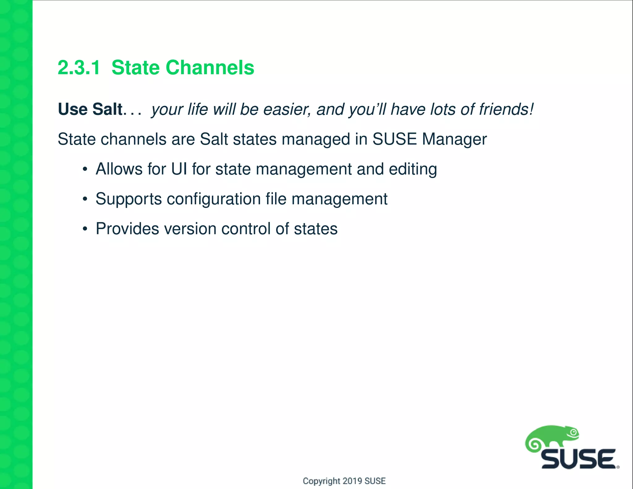 2.3.1 State Channels
Use Salt. . . your life will be easier, and you’ll have lots of friends!
State channels are Salt states managed in SUSE Manager
• Allows for UI for state management and editing
• Supports conﬁguration ﬁle management
• Provides version control of states
 
