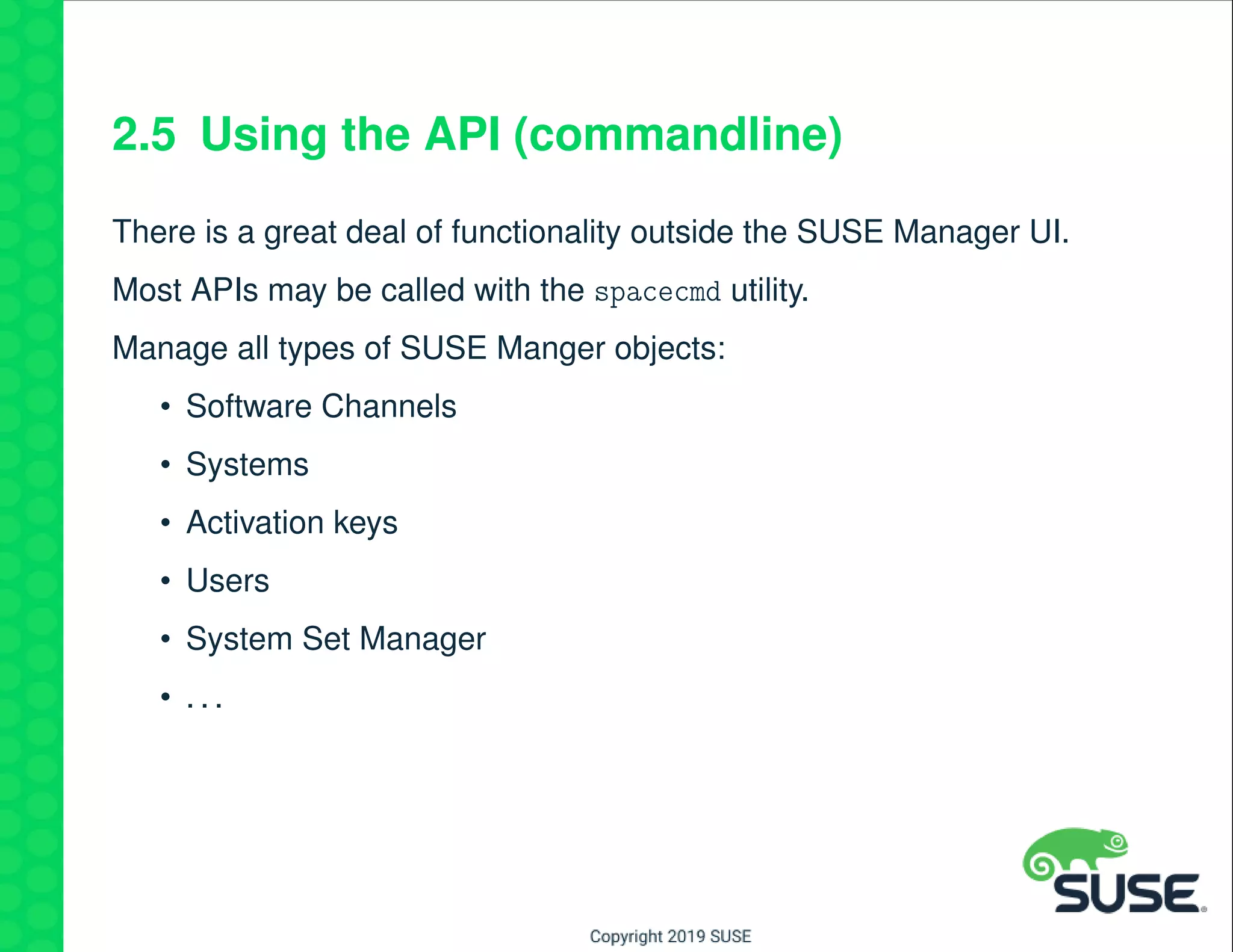 2.5 Using the API (commandline)
There is a great deal of functionality outside the SUSE Manager UI.
Most APIs may be called with the spacecmd utility.
Manage all types of SUSE Manger objects:
• Software Channels
• Systems
• Activation keys
• Users
• System Set Manager
• . . .
 