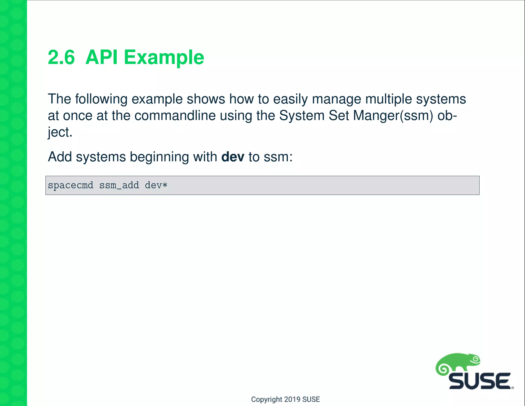 2.6 API Example
The following example shows how to easily manage multiple systems
at once at the commandline using the System Set Manger(ssm) ob-
ject.
Add systems beginning with dev to ssm:
spacecmd ssm_add dev*
 