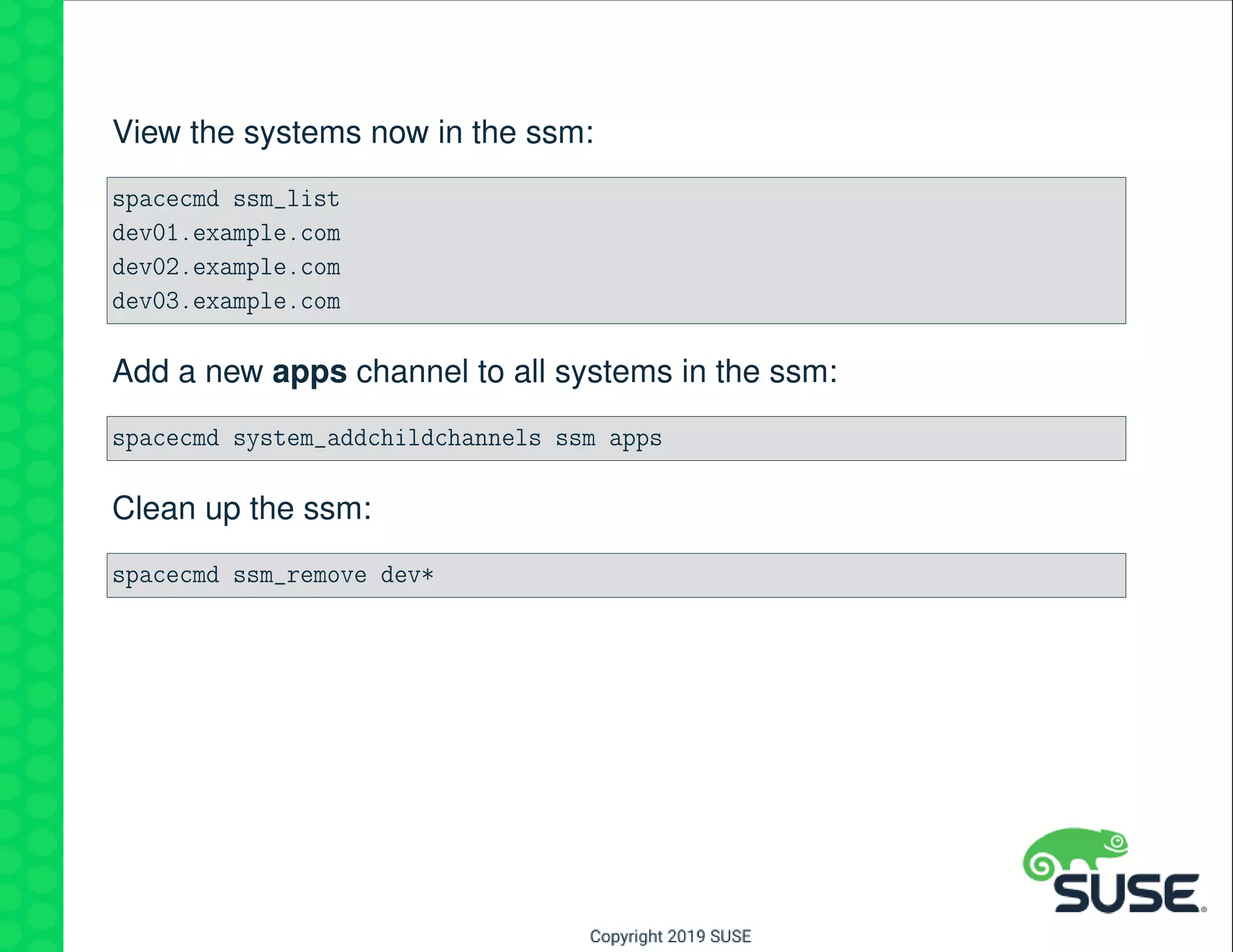 View the systems now in the ssm:
spacecmd ssm_list
dev01.example.com
dev02.example.com
dev03.example.com
Add a new apps channel to all systems in the ssm:
spacecmd system_addchildchannels ssm apps
Clean up the ssm:
spacecmd ssm_remove dev*
 