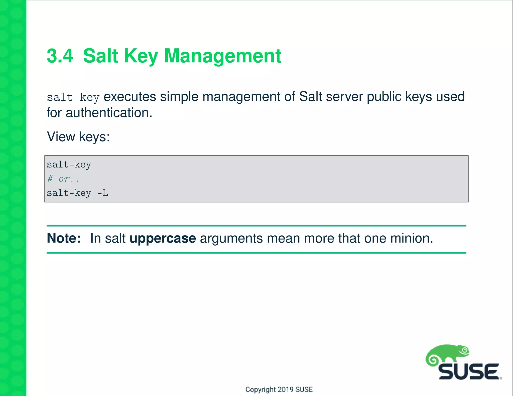 3.4 Salt Key Management
salt-key executes simple management of Salt server public keys used
for authentication.
View keys:
salt-key
# or..
salt-key -L
Note: In salt uppercase arguments mean more that one minion.
 