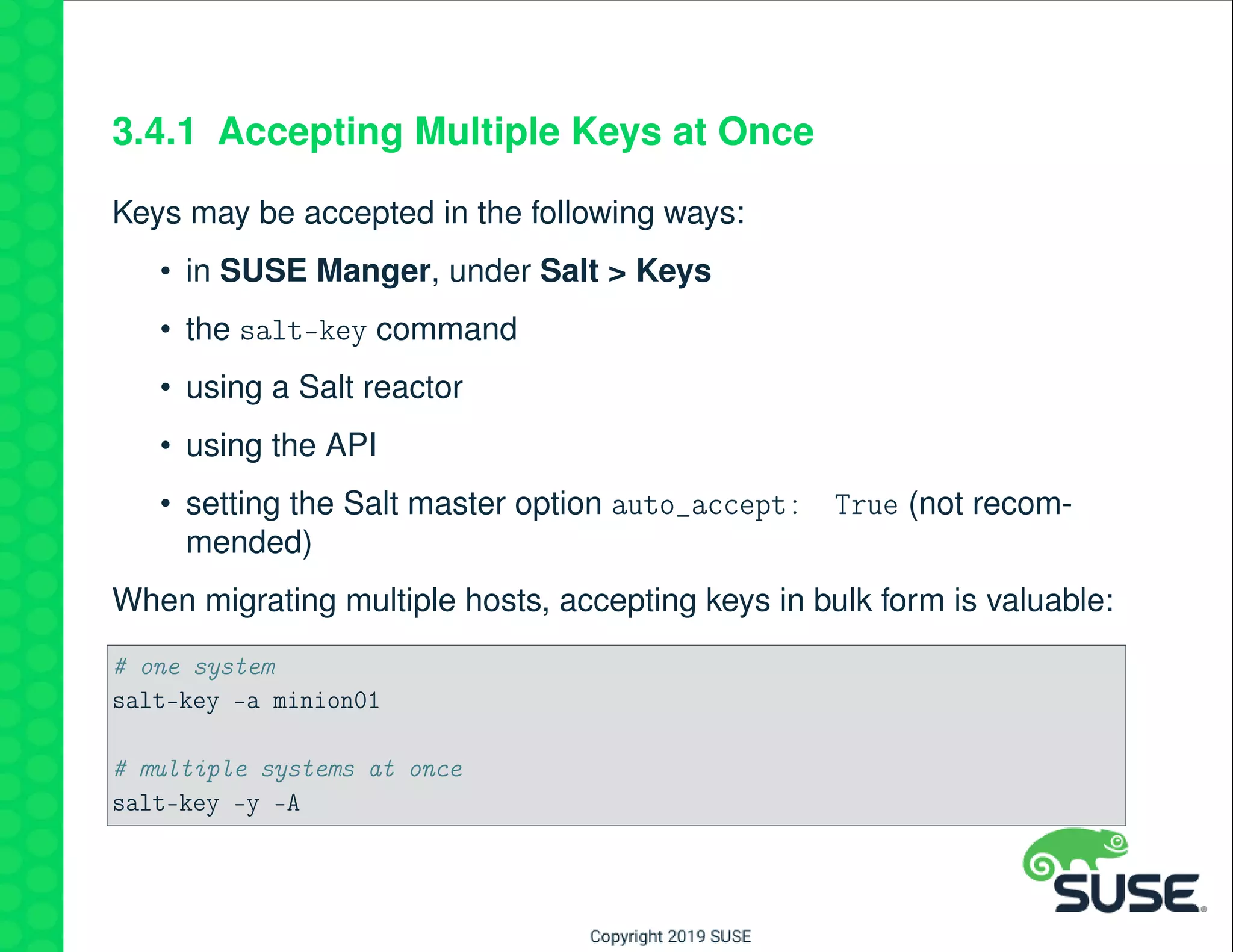 3.4.1 Accepting Multiple Keys at Once
Keys may be accepted in the following ways:
• in SUSE Manger, under Salt > Keys
• the salt-key command
• using a Salt reactor
• using the API
• setting the Salt master option auto_accept: True (not recom-
mended)
When migrating multiple hosts, accepting keys in bulk form is valuable:
# one system
salt-key -a minion01
# multiple systems at once
salt-key -y -A
 