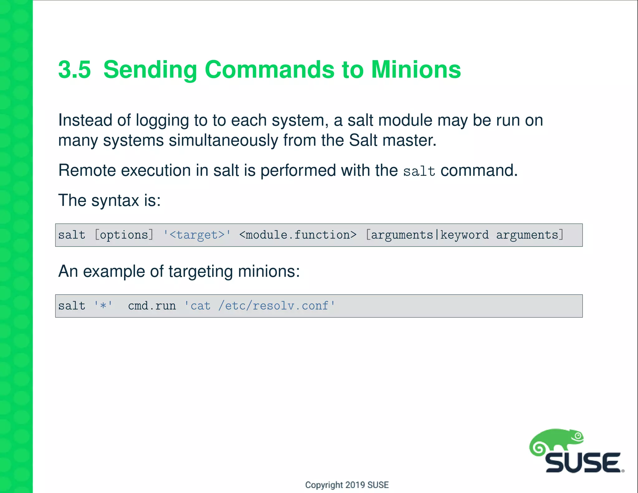 3.5 Sending Commands to Minions
Instead of logging to to each system, a salt module may be run on
many systems simultaneously from the Salt master.
Remote execution in salt is performed with the salt command.
The syntax is:
salt [options] '<target>' <module.function> [arguments|keyword arguments]
An example of targeting minions:
salt '*' cmd.run 'cat /etc/resolv.conf'
 
