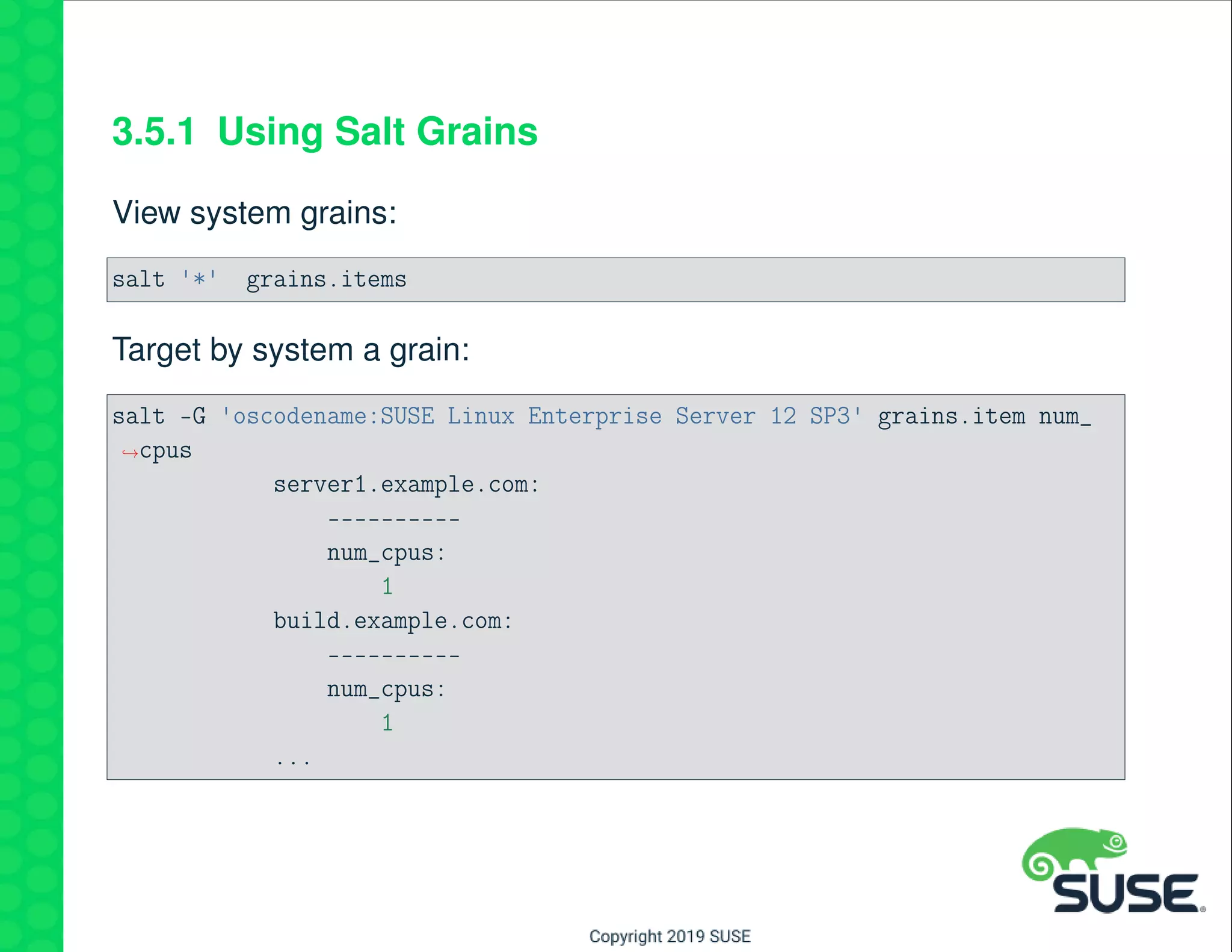 3.5.1 Using Salt Grains
View system grains:
salt '*' grains.items
Target by system a grain:
salt -G 'oscodename:SUSE Linux Enterprise Server 12 SP3' grains.item num_
→cpus
server1.example.com:
----------
num_cpus:
1
build.example.com:
----------
num_cpus:
1
...
 