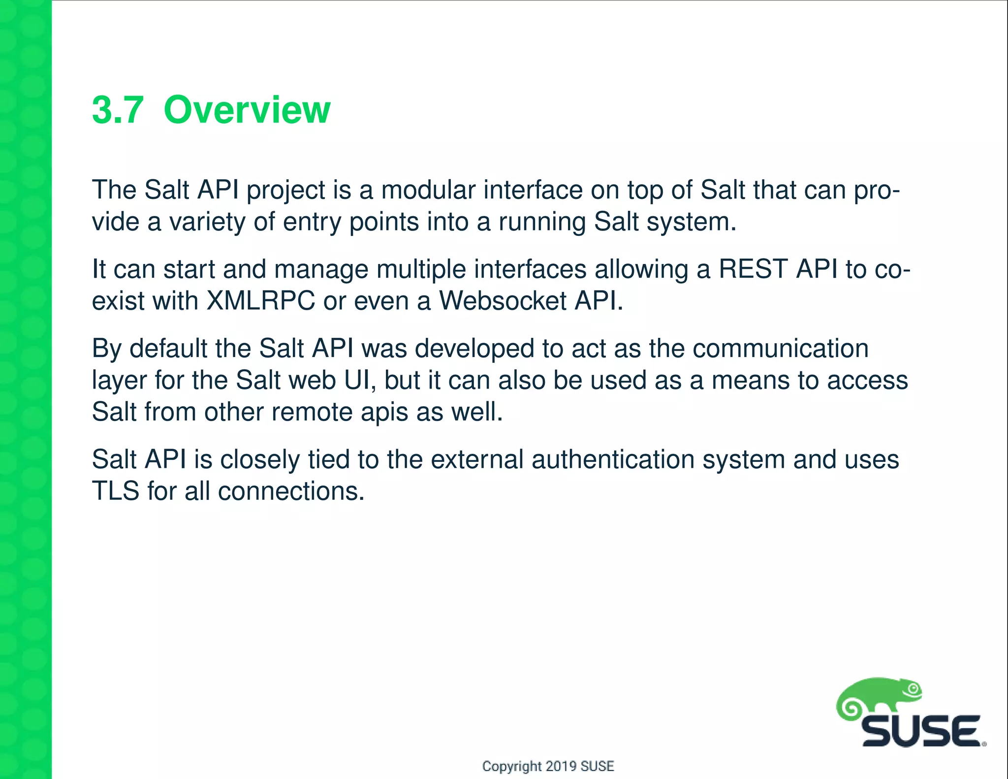 3.7 Overview
The Salt API project is a modular interface on top of Salt that can pro-
vide a variety of entry points into a running Salt system.
It can start and manage multiple interfaces allowing a REST API to co-
exist with XMLRPC or even a Websocket API.
By default the Salt API was developed to act as the communication
layer for the Salt web UI, but it can also be used as a means to access
Salt from other remote apis as well.
Salt API is closely tied to the external authentication system and uses
TLS for all connections.
 
