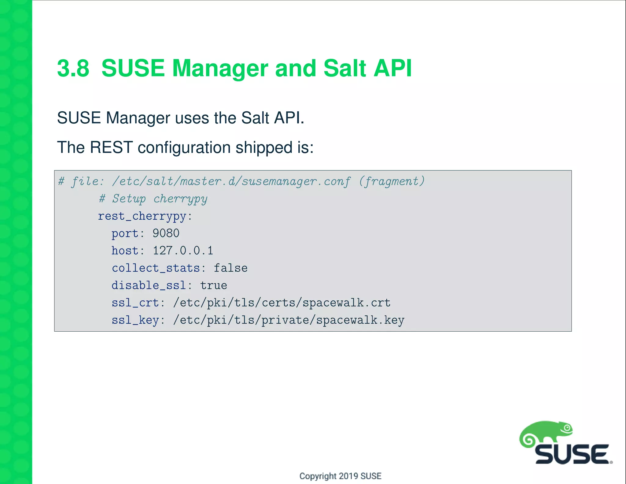 3.8 SUSE Manager and Salt API
SUSE Manager uses the Salt API.
The REST conﬁguration shipped is:
# file: /etc/salt/master.d/susemanager.conf (fragment)
# Setup cherrypy
rest_cherrypy:
port: 9080
host: 127.0.0.1
collect_stats: false
disable_ssl: true
ssl_crt: /etc/pki/tls/certs/spacewalk.crt
ssl_key: /etc/pki/tls/private/spacewalk.key
 