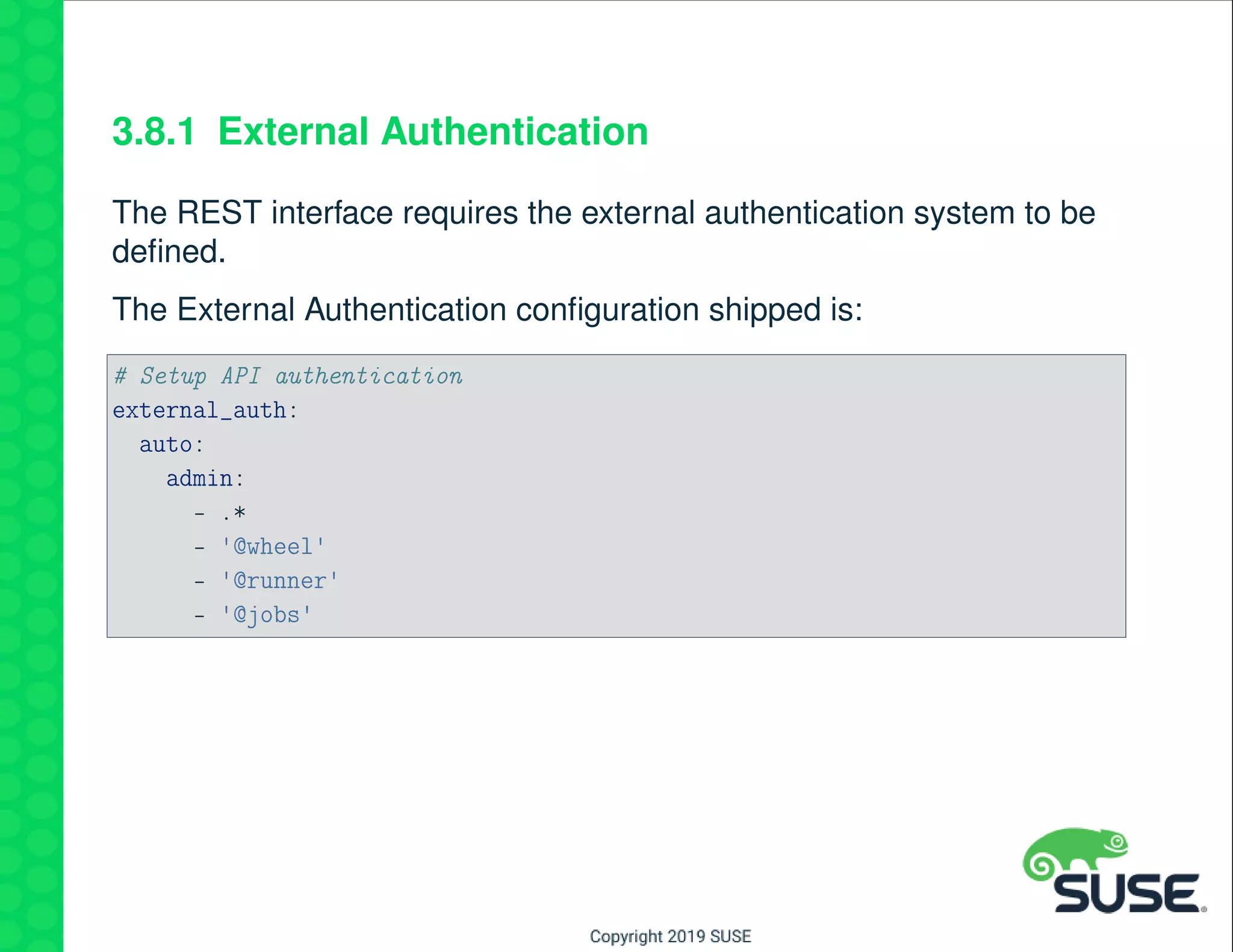 3.8.1 External Authentication
The REST interface requires the external authentication system to be
deﬁned.
The External Authentication conﬁguration shipped is:
# Setup API authentication
external_auth:
auto:
admin:
- .*
- '@wheel'
- '@runner'
- '@jobs'
 