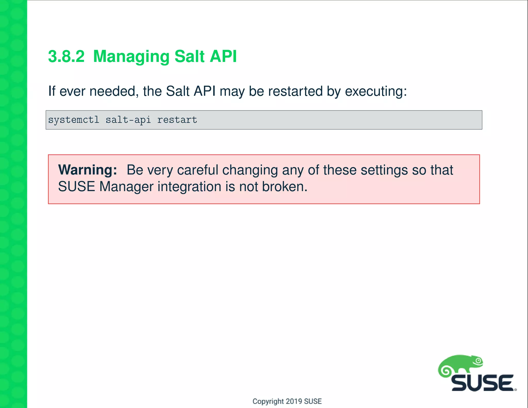 3.8.2 Managing Salt API
If ever needed, the Salt API may be restarted by executing:
systemctl salt-api restart
Warning: Be very careful changing any of these settings so that
SUSE Manager integration is not broken.
 