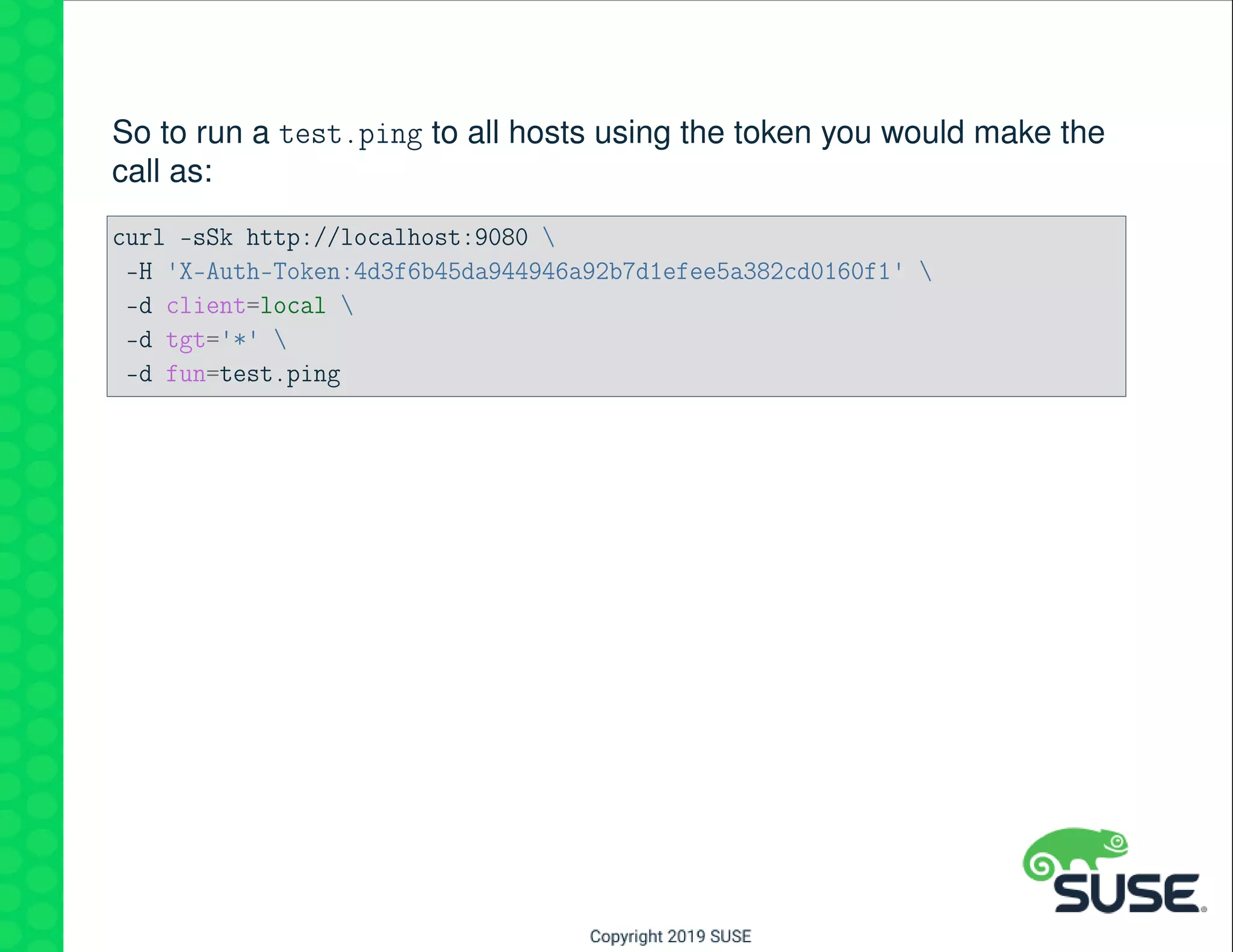 So to run a test.ping to all hosts using the token you would make the
call as:
curl -sSk http://localhost:9080 
-H 'X-Auth-Token:4d3f6b45da944946a92b7d1efee5a382cd0160f1' 
-d client=local 
-d tgt='*' 
-d fun=test.ping
 