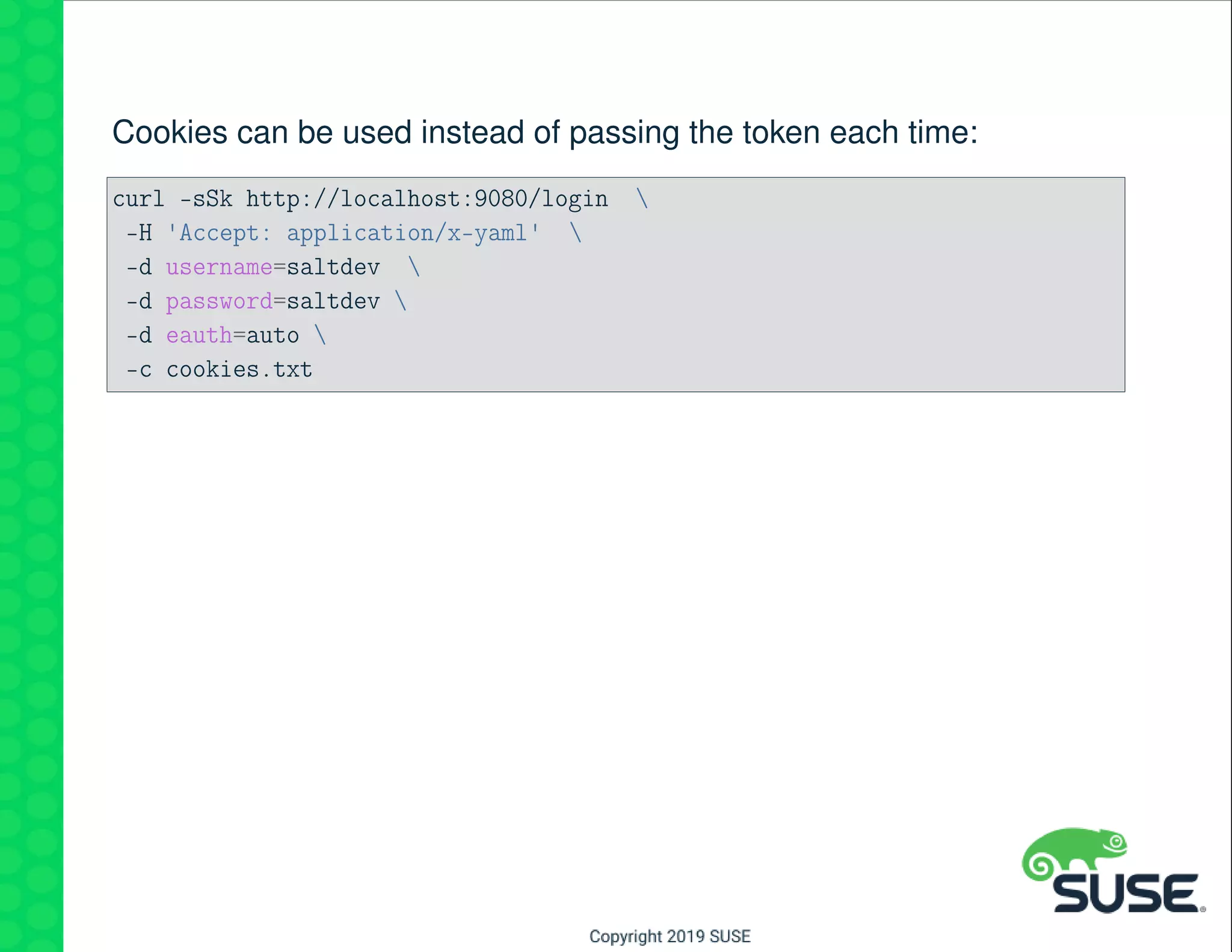 Cookies can be used instead of passing the token each time:
curl -sSk http://localhost:9080/login 
-H 'Accept: application/x-yaml' 
-d username=saltdev 
-d password=saltdev 
-d eauth=auto 
-c cookies.txt
 