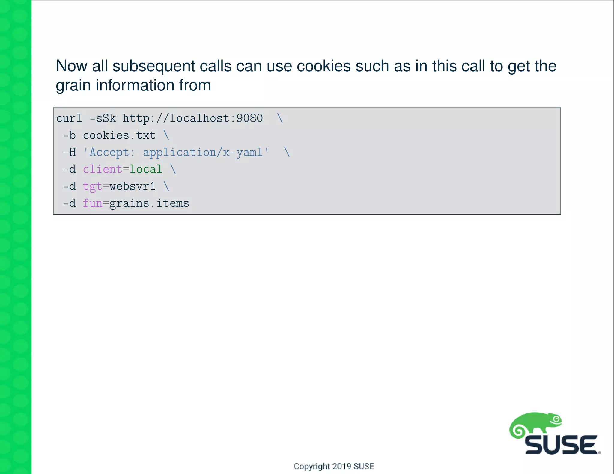 Now all subsequent calls can use cookies such as in this call to get the
grain information from
curl -sSk http://localhost:9080 
-b cookies.txt 
-H 'Accept: application/x-yaml' 
-d client=local 
-d tgt=websvr1 
-d fun=grains.items
 