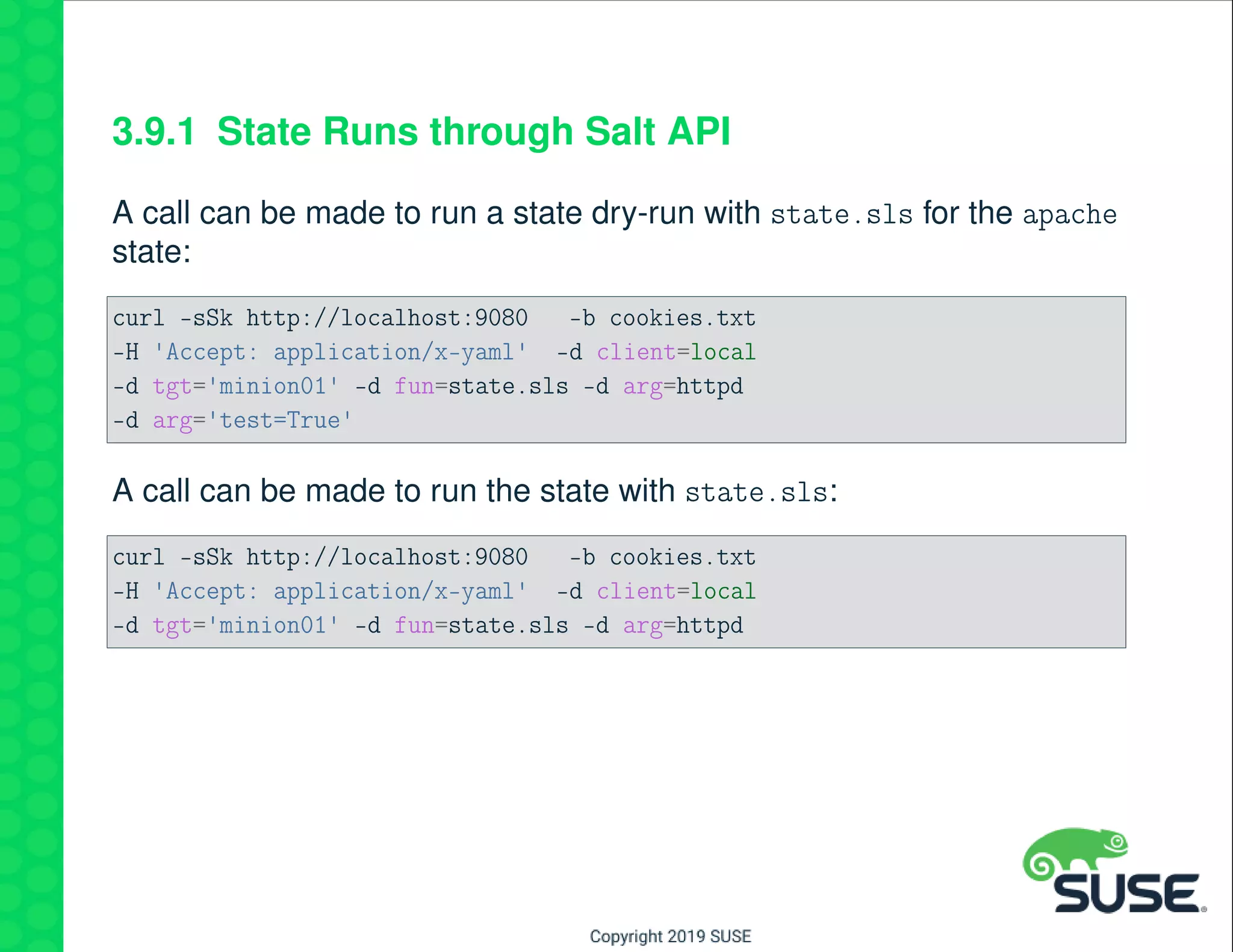 3.9.1 State Runs through Salt API
A call can be made to run a state dry-run with state.sls for the apache
state:
curl -sSk http://localhost:9080 -b cookies.txt
-H 'Accept: application/x-yaml' -d client=local
-d tgt='minion01' -d fun=state.sls -d arg=httpd
-d arg='test=True'
A call can be made to run the state with state.sls:
curl -sSk http://localhost:9080 -b cookies.txt
-H 'Accept: application/x-yaml' -d client=local
-d tgt='minion01' -d fun=state.sls -d arg=httpd
 