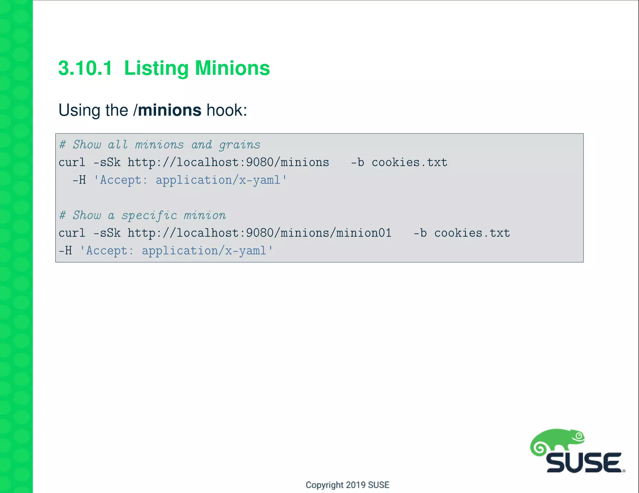 3.10.1 Listing Minions
Using the /minions hook:
# Show all minions and grains
curl -sSk http://localhost:9080/minions -b cookies.txt
-H 'Accept: application/x-yaml'
# Show a specific minion
curl -sSk http://localhost:9080/minions/minion01 -b cookies.txt
-H 'Accept: application/x-yaml'
 