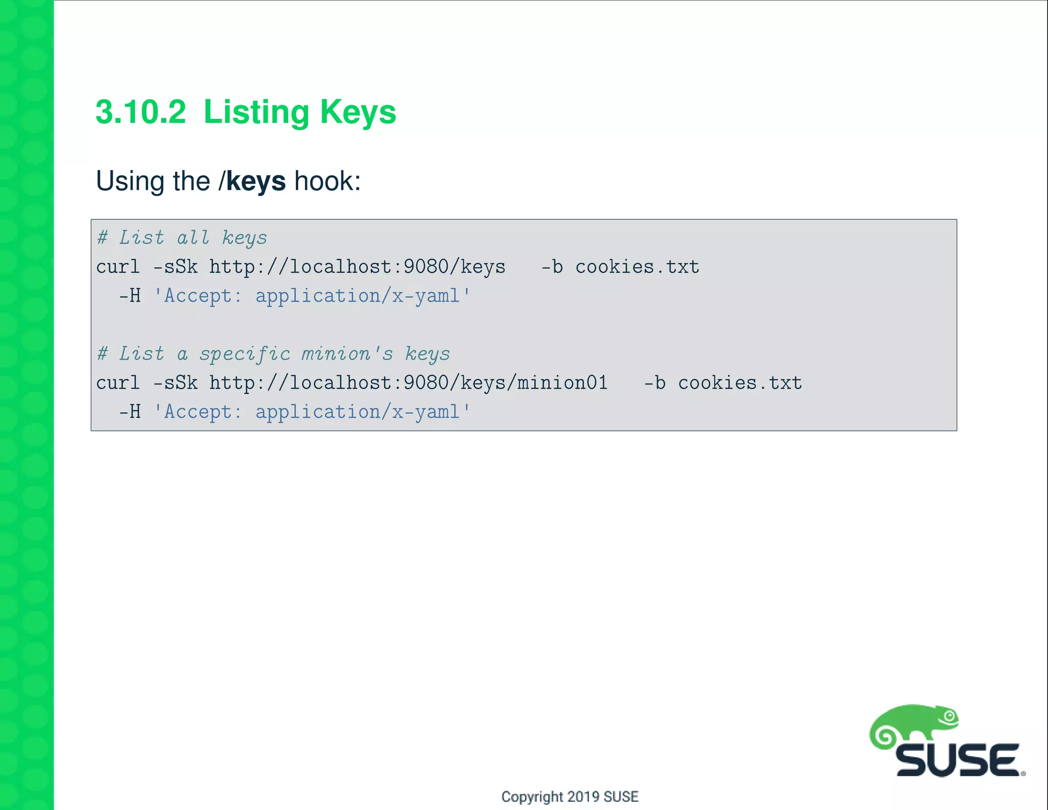 3.10.2 Listing Keys
Using the /keys hook:
# List all keys
curl -sSk http://localhost:9080/keys -b cookies.txt
-H 'Accept: application/x-yaml'
# List a specific minion's keys
curl -sSk http://localhost:9080/keys/minion01 -b cookies.txt
-H 'Accept: application/x-yaml'
 