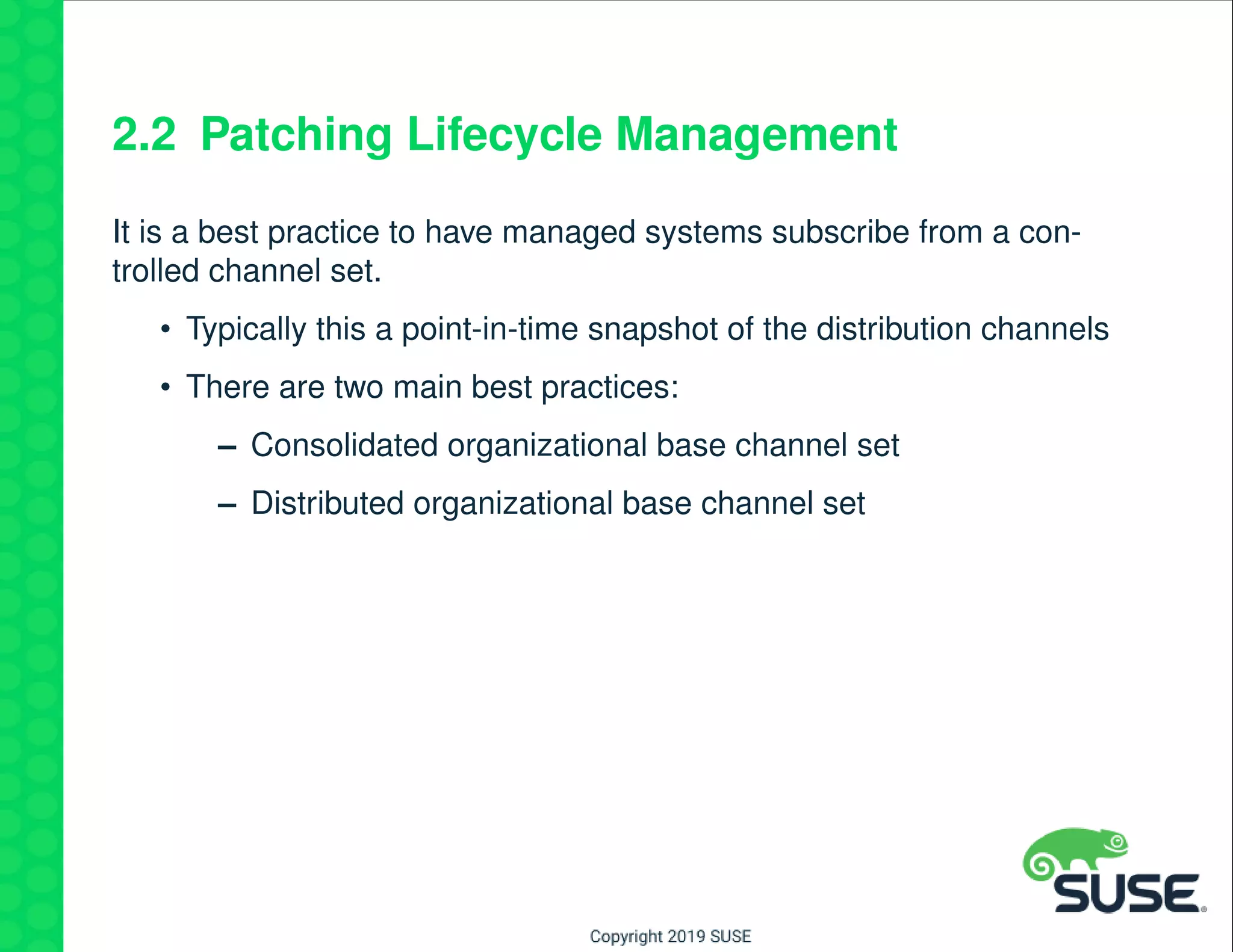 2.2 Patching Lifecycle Management
It is a best practice to have managed systems subscribe from a con-
trolled channel set.
• Typically this a point-in-time snapshot of the distribution channels
• There are two main best practices:
– Consolidated organizational base channel set
– Distributed organizational base channel set
 