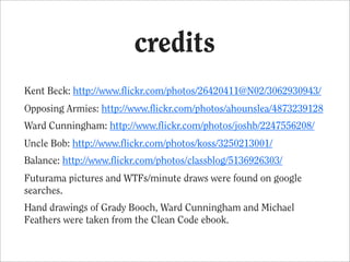 credits
Kent Beck: http://www.flickr.com/photos/26420411@N02/3062930943/
Opposing Armies: http://www.flickr.com/photos/ahounslea/4873239128
Ward Cunningham: http://www.flickr.com/photos/joshb/2247556208/
Uncle Bob: http://www.flickr.com/photos/koss/3250213001/
Balance: http://www.flickr.com/photos/classblog/5136926303/
Futurama pictures and WTFs/minute draws were found on google
searches.
Hand drawings of Grady Booch, Ward Cunningham and Michael
Feathers were taken from the Clean Code ebook.
 