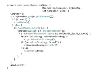 private void updateComputer(Node n,
                             Map<String,Computer> byNameMap,
                             Set<Computer> used) {
   Computer c;
   c = byNameMap.get(n.getNodeName());
    if (c!=null) {
      c.setNode(n);
    } else {
      if(n.getNumExecutors()>0) {
         computers.put(n,c=n.createComputer());
         if (!n.holdOffLaunchUntilSave && AUTOMATIC_SLAVE_LAUNCH) {
            RetentionStrategy retentionStrategy =
               c.getRetentionStrategy();
            if (retentionStrategy != null) {
               retentionStrategy.start(c);
           } else {
               c.connect(true);
           }
         }
      }
   }
   used.add(c);
}
 
