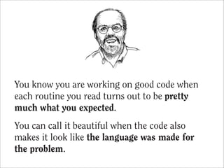 You know you are working on good code when
each routine you read turns out to be pretty
much what you expected.
You can call it beautiful when the code also
makes it look like the language was made for
the problem.
 