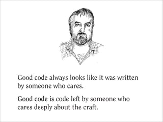 Good code always looks like it was written
by someone who cares.
Good code is code left by someone who
cares deeply about the craft.
 