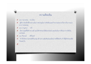 ความคิดเห็น
O น.ส. กนกวรรณ ชาวเวียง
O    รู้สกว่าเป็ นสิงทีดี เพราะเป็ นการช่วยครูในการจัดห้ องและทําความสะอาด ถือว่าเป็ นการแบ่ง
         ึ
    เบาภาระของครู
O   น.ส. กาญจนา จารี
O    มีความสุขทีได้ ทําความดี และได้ ทําตัวเองให้ มีประโยชน์ และยังเป็ นการใช้ เวลาว่างให้ เป็ น
    ประโยชน์
O   น.ส. จีรภรณ์ ศรี จนทร์   ั
O    ทําให้ เกิดความสามัคคีในกลุม สร้ างความสัมพันธ์และมิตรภาพทีดีต่อกัน ทําให้ ร้ ูจกช่วยเหลือ
                                     ่                                                ั
    กันและกัน
O
 
