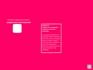 Activitats relacionades amb la
cooperació internacional
BOOKS UP
Projecte d’escolarització
d’infants al Vietnam i
Cambodja
7 estudiants treballen junt
amb Clara Planet, exalumna
de l’escola, per a aconseguir
llibres en anglès i suport
econòmic per a col·laborar,
junt amb associacions
locals, en l’escolarització de
nens del Vietnam i de
Cambodja.
<
 