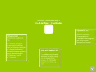 <
TAPS SOLIDARIS
Projecte de recollida de
taps
2 estudiants inicien el
projecte de recollida de
taps per a recaptar fons per
a la Fundació Maresme.
Aquest projecte es realizarà
en col·laboració amb el
G.O.E (Grup d’Opinió
d’Estudiants).
GRUP MEDI AMBIENT LAIE
S’ha establert una llista de
voluntaris per a col·laborar
amb el Grup de Medi
Ambient de l’escola. De
moment s’ha iniciat cap
acció.
LABORATORI LAIE
Diferents voluntaris
inicien les tasques
d’acompanyament a grups
més joves dins del
laboratori de l’escola.
Activitats relacionades amb el
medi ambient i les ciències
 