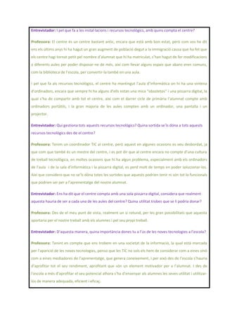 Entrevistador: I pel que fa a les instal·lacions i recursos tecnològics, amb quins compta el centre?
Professora: El centre és un centre bastant antic, encara que està amb bon estat, però com vos he dit
ens els últims anys hi ha hagut un gran augment de població degut a la immigració causa que ha fet que
els centre hagi tornat petit pel nombre d’alumnat que hi ha matriculat, s’han hagut de fer modificacions
a diferents aules per poder disposar-ne de més, així com llevar alguns espais que abans eren comuns,
com la biblioteca de l’escola, per convertir-la també en una aula.
I pel que fa als recursos tecnològics, el centre ha mantingut l’aula d’informàtica on hi ha una vintena
d’ordinadors, encara que sempre hi ha alguns d’ells estan una mica “obsoletos” i una pissarra digital, la
qual s’ha de compartir amb tot el centre, així com el darrer cicle de primària l’alumnat compte amb
ordinadors portàtils, i la gran majoria de les aules compten amb un ordinador, una pantalla i un
projector.
Entrevistador: Qui gestiona tots aquests recursos tecnològics? Quina sortida se’ls dóna a tots aquests
recursos tecnològics des de el centre?
Professora: Tenim un coordinador TIC al centre, però aquest en algunes ocasions es veu desbordat, ja
que com que també és un mestre del centre, i es pot dir que al centre encara no compte d’una cultura
de treball tecnològica, en moltes ocasions que hi ha algun problema, especialment amb els ordinadors
de l’aula i de la sala d’informàtica i la pissarra digital, es perd molt de temps en poder solucionar-los.
Així que considero que no se’ls dóna totes les sortides que aquests podrien tenir ni són tot lo funcionals
que podrien ser per a l’aprenentatge del nostre alumnat.
Entrevistador: Ens ha dit que el centre compta amb una sola pissarra digital, considera que realment
aquesta hauria de ser a cada una de les aules del centre? Quina utilitat trobes que se li podria donar?
Professora: Des de el meu punt de vista, realment un si rotund, per les gran possibilitats que aquesta
aportaria per el nostre treball amb els alumnes i pel seu propi treball.
Entrevistador: D’aquesta manera, quina importància dones tu a l’ús de les noves tecnologies a l’escola?
Professora: Tenint en compte que ens trobem en una societat de la informació, la qual està marcada
per l’aparició de les noves tecnologies, penso que les TIC no sols els hem de considerar com a eines sinó
com a eines mediadores de l’aprenentatge, que genera coneixement, i per això des de l’escola s’hauria
d’aprofitar tot el seu rendiment, aprofitant que són un element motivador per a l’alumnat. I des de
l’escola a més d’aprofitar el seu potencial alhora s’ha d’ensenyar als alumnes les seves utilitat i utilitzar-
los de manera adequada, eficient i eficaç.
 