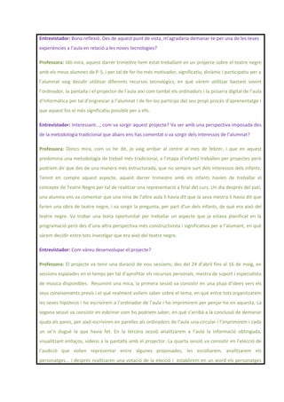 Entrevistador: Bona reflexió. Des de aquest punt de vista, m’agradaria demanar-te per una de les teves
experiències a l’aula en relació a les noves tecnologies?
Professora: Idò mira, aquest darrer trimestre hem estat treballant en un projecte sobre el teatre negre
amb els meus alumnes de P-5, i per tal de fer-ho més motivador, significatiu, dinàmic i participatiu per a
l’alumnat vaig decidir utilitzar diferents recursos tecnològics, en què vàrem utilitzar bastant sovint
l’ordinador, la pantalla i el projector de l’aula així com també els ordinadors i la pissarra digital de l’aula
d’informàtica per tal d’engrescar a l’alumnat i de fer-los partícips del seu propi procés d’aprenentatge i
que aquest fos el més significatiu possible per a ells.
Entrevistador: Interessant..., com va sorgir aquest projecte? Va ser amb una perspectiva imposada des
de la metodologia tradicional que abans ens has comentat o va sorgir dels interessos de l’alumnat?
Professora: Doncs mira, com us he dit, jo vaig arribar al centre al mes de febrer, i que en aquest
predomina una metodologia de treball més tradicional, a l’etapa d’infantil treballen per projectes però
podríem dir que des de una manera més estructurada, que no sempre surt dels interessos dels infants.
Tenint en compte aquest aspecte, aquest darrer trimestre amb els infants havien de treballar el
concepte de Teatre Negre per tal de realitzar una representació a final del curs. Un dia després del pati,
una alumna ens va comentar que una nina de l’altre aula li havia dit que la seva mestra li havia dit que
farien una obra de teatre negre, i va sorgir la pregunta, per part d’un dels infants, de què era això del
teatre negre. Va trobar una bona oportunitat per treballar un aspecte que ja estava planificat en la
programació però des d’una altra perspectiva més constructivista i significativa per a l’alumant, en què
vàrem decidir entre tots investigar que era això del teatre negre.
Entrevistador: Com vàreu desenvolupar el projecte?
Professora: El projecte va tenir una duració de nou sessions, des del 24 d’abril fins al 16 de maig, en
sessions espaiades en el temps per tal d’aprofitar els recursos personals, mestra de suport i especialista
de música disponibles. Resumint una mica, la primera sessió va consistir en una pluja d’idees vers els
seus coneixements previs i el què realment volíem saber sobre el tema, en què entre tots organitzarem
les seves hipòtesis i ho escrivírem a l’ordinador de l’aula i ho imprimirem per penjar-ho en aquesta. La
segona sessió va consistir en esbrinar com ho podríem saber, en què s’arribà a la conclusió de demanar
ajuda als pares, per això escriviren en parelles als ordinadors de l’aula una circular i l’imprimirem i cada
un se’n dugué la que havia fet. En la tercera sessió analitzarem a l’aula la informació obtinguda,
visualitzant enllaços, vídeos a la pantalla amb el projector. La quarta sessió va consistir en l’elecció de
l’audició que volien representar entre algunes proposades, les escoltarem, analitzarem els
personatges... i després realitzaren una votació de la elecció i establirem en un word els personatges
 