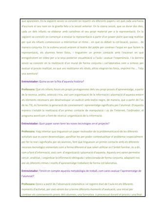 que apareixien. En la següent sessió va consistir en repartir els diferents papers i en què cada una havia
d’escriure el seu nom en la graella feta a la sessió anterior. En la sisena sessió, que va durar dos dies,
cada un dels infants va elaborar amb cartolines el seu propi material per a la representació. En la
següent va consistir en començar a enseiar la representació a partir d’un power point que vaig realitzar
per què els infants comencessin a interioritzar el ritme... en què es debati la col·locació, passos... de
manera conjunta. En la vuitena sessió anàrem al teatre del poble per conèixer l’espai en que faríem la
representació, els alumnes feren fotos, i tinguérem un primer contacte amb l’escenari en què
enregistrarem en vídeo per a la seva posterior visualització a l’aula i avaluar l’experiència. I la darrera
sessió va consistir en la realització d’un mural de forma conjunta i col·laborativa com a síntesis per
avaluar el procés realitzat, en què uns realitzaren els rètols, altres elegiren les fotos, imprimir-ho.... Tota
una aventura!
Entrevistador: Quina va ser la fita d’aquesta història?
Professora: Què els infants fossin els propis protagonistes dels seu propi procés d’aprenentatge, a partir
de la recerca, anàlisi, selecció i tria, així com organització de la informació i plasmació d’aquesta entorn
als elements necessaris per desenvolupar un audició amb teatre negre, de manera, que a partir de l’ús
de les TIC, és fomentes la generació de coneixement i aprenentatge significatiu per l’alumnat. D’aquesta
manera s’establi la realització d’un primer contacte de manipulació i ús de l’internet, l’ordinador, el
programa word com a font de recerca i organització de la informació.
Entrevistador: Quin paper varen tenir les noves tecnologies en el projecte?
Professora: Vaig intentar que tinguessin un paper motivador de la problematització de les diferents
activitats que es varen desenvolupar, aprofitar-les per poder contextualitzar el problema i especialment
per fer-lo real i significatiu per als alumnes, fent que tinguessin un primer contacte amb els diferents
recursos tecnològics esmentats com a forma diferent al que solen utilitzar en l’àmbit familiar, és a dir,
com a font d’informació, això com d’organització i plasmació d’aquesta. Aquests ens varen permetre
cercar, analitzar, i organitzar la informació obtinguda i seleccionada de forma conjunta, adaptant-nos
així als diferents ritmes i nivells d’aprenentatge treballant de forma col·laborativa.
Entrevistador: Tenint en compte aquesta metodologia de treball, com vares avaluar l’aprenentatge de
l’alumnat?
Professora: Doncs a partir de l’observació sistemàtica i el registre diari de l’aula en els diferents
moments d’activitat, per això vàrem dur a terme diferents moments d’avaluació, una inicial per
conèixer els coneixements previs dels alumnes, una formativa o processual durant el procés i una final
 
