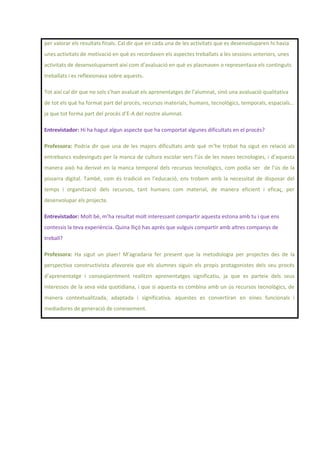 per valorar els resultats finals. Cal dir que en cada una de les activitats que es desenvoluparen hi havia
unes activitats de motivació en què es recordaven els aspectes treballats a les sessions anteriors, unes
activitats de desenvolupament així com d’avaluació en què es plasmaven o representava els continguts
treballats i es reflexionava sobre aquests.
Tot així cal dir que no sols s’han avaluat els aprenentatges de l’alumnat, sinó una avaluació qualitativa
de tot els què ha format part del procés, recursos materials, humans, tecnològics, temporals, espacials...
ja que tot forma part del procés d’E-A del nostre alumnat.
Entrevistador: Hi ha hagut algun aspecte que ha comportat algunes dificultats en el procés?
Professora: Podria dir que una de les majors dificultats amb què m’he trobat ha sigut en relació als
entrebancs esdevinguts per la manca de cultura escolar vers l’ús de les noves tecnologies, i d’aquesta
manera això ha derivat en la manca temporal dels recursos tecnològics, com podia ser de l’ús de la
pissarra digital. També, com és tradició en l’educació, ens trobem amb la necessitat de disposar del
temps i organització dels recursos, tant humans com material, de manera eficient i eficaç, per
desenvolupar els projecte.
Entrevistador: Molt bé, m’ha resultat molt interessant compartir aquesta estona amb tu i que ens
contessis la teva experiència. Quina lliçó has aprés que vulguis compartir amb altres companys de
treball?
Professora: Ha sigut un plaer! M’agradaria fer present que la metodologia per projectes des de la
perspectiva constructivista afavoreix que els alumnes siguin els propis protagonistes dels seu procés
d’aprenentatge i conseqüentment realitzin aprenentatges significatiu, ja que es parteix dels seus
interessos de la seva vida quotidiana, i que si aquesta es combina amb un ús recursos tecnològics, de
manera contextualitzada, adaptada i significativa, aquestes es convertiran en eines funcionals i
mediadores de generació de coneixement.
 