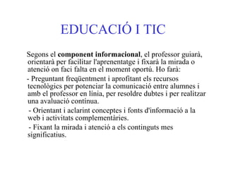 EDUCACIÓ I TIC Segons el  component informacional , el professor guiarà, orientarà per facilitar l'aprenentatge i fixarà la mirada o atenció on faci falta en el moment oportú. Ho farà:  - Preguntant freqüentment i aprofitant els recursos tecnològics per potenciar la comunicació entre alumnes i amb el professor en línia, per resoldre dubtes i per realitzar una avaluació contínua.  - Orientant i aclarint conceptes i fonts d'informació a la web i activitats complementàries.  - Fixant la mirada i atenció a els continguts mes significatius.   