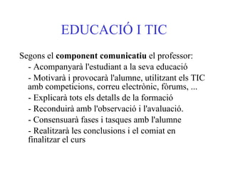EDUCACIÓ I TIC Segons el  component comunicatiu  el professor:  - Acompanyarà l'estudiant a la seva educació  - Motivarà i provocarà l'alumne, utilitzant els TIC amb competicions, correu electrònic, fòrums, ...  - Explicarà tots els detalls de la formació  - Reconduirà amb l'observació i l'avaluació.  - Consensuarà fases i tasques amb l'alumne  - Realitzarà les conclusions i el comiat en finalitzar el curs   