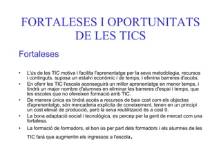 FORTALESES I OPORTUNITATS DE LES TICS Fortaleses L'ús de les TIC motiva i facilita l'aprenentatge per la seva metodologia, recursos i continguts, suposa un estalvi econòmic i de temps, i elimina barreres d'accés. En oferir les TIC l'escola aconseguirà un millor aprenentatge en menor temps, i tindrà un major nombre d'alumnes en eliminar les barreres d'espai i temps, que les escoles que no ofereixen formació amb TIC. De manera única es tindrà accés a recursos de baix cost com els objectes d'aprenentatge, són mercaderia explicita de coneixement, tenen en un principi un cost elevat de producció, però la seva reutilització és a cost 0. La bona adaptació social i tecnològica, es percep per la gent de mercat com una fortalesa. La formació de formadors, el bon ús per part dels formadors i els alumnes de les TIC farà que augmentin els ingressos a l'escola . 