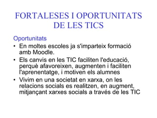 FORTALESES I OPORTUNITATS DE LES TICS Oportunitats En moltes escoles ja s'imparteix formació amb Moodle. Els canvis en les TIC faciliten l'educació, perquè afavoreixen, augmenten i faciliten l'aprenentatge, i motiven els alumnes Vivim en una societat en xarxa, on les relacions socials es realitzen, en augment, mitjançant xarxes socials a través de les TIC   