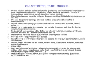 CARACTERÍSTIQUES DEL MOODLE Permet crear un ambient centrat en l'alumne que l'ajudi a construir el coneixement sobre la base de les seves habilitats i coneixements propis, a més de transmetre i publicar la informació que es considera que els estudiants han de conèixer. Els estudiants poden comentar en bases de dades, contribuir-hi i treballar conjuntament en una wiki Pot anar des generar contingut en web o realitzar una avaluació bàsica fins el constructivisme. Moodle promou una pedagogia constructivista social: col·laboració, activitats, reflexió crítica, ... Serveix per complementar la presencial i per treballar únicament amb línia. És flexible, senzilla, lleugera i compatible. És tan senzill com qualsevol editor de text per introduir materials, missatges en fòrums, entrades en diaris, etc., editades usant l'editor d'HTML. Mecanisme a través de mòduls que permeten una integració senzilla. Base de dades i seguretat amb clau d'accés. El professor té el control total sobre totes les opcions del curs (curs setmanal, temes, social amb debats) Moodle ofereix flexibilitat per als cursos, fòrums, diaris, qüestionaris, materials, consultes enquestes i tasques. Editor HTML. Disposa d'informes d'activitat de cada estudiant amb gràfics i detalls del seu pas pels mòduls (últim accés i vegades que ho ha llegit) i una història de la participació de cada estudiant (missatges enviats, entrades ,...) Mòduls: tasques, consulta, fòrum, diari (privat entre professor i alumne), qüestionari, recurs, enquesta, wiki, ... 