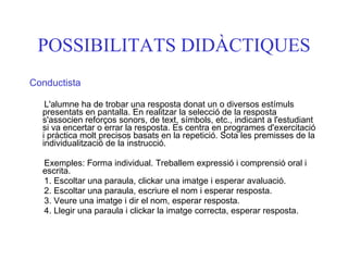 POSSIBILITATS DIDÀCTIQUES Conductista L'alumne ha de trobar una resposta donat un o diversos estímuls presentats en pantalla. En realitzar la selecció de la resposta s'associen reforços sonors, de text, símbols, etc., indicant a l'estudiant si va encertar o errar la resposta. Es centra en programes d'exercitació i pràctica molt precisos basats en la repetició. Sota les premisses de la individualització de la instrucció. Exemples: Forma individual. Treballem expressió i comprensió oral i escrita. 1. Escoltar una paraula, clickar una imatge i esperar avaluació. 2. Escoltar una paraula, escriure el nom i esperar resposta. 3. Veure una imatge i dir el nom, esperar resposta. 4. Llegir una paraula i clickar la imatge correcta, esperar resposta. 
