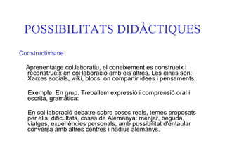 POSSIBILITATS DIDÀCTIQUES Constructivisme Aprenentatge col.laboratiu, el coneixement es construeix i reconstrueix en col·laboració amb els altres. Les eines son: Xarxes socials, wiki, blocs, on compartir idees i pensaments. Exemple: En grup. Treballem expressió i comprensió oral i escrita, gramàtica:  En col·laboració debatre sobre coses reals, temes proposats per ells, dificultats, coses de Alemanya: menjar, beguda, viatges, experiències personals, amb possibilitat d'entaular conversa amb altres centres i nadius alemanys.   