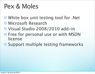 Pex & Moles
         White box unit testing tool for .Net
         Microsoft Research
         Visual Studio 2008/2010 add-in
         Free for personal use or with MSDN
         license
         Support multiple testing frameworks




                                                2


lunes 21 de junio de 2010
 