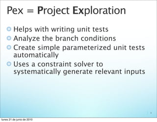 Pex = Project Exploration
         Helps with writing unit tests
         Analyze the branch conditions
         Create simple parameterized unit tests
         automatically
         Uses a constraint solver to
         systematically generate relevant inputs




                                                   3


lunes 21 de junio de 2010
 