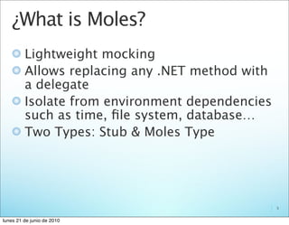 ¿What is Moles?
         Lightweight mocking
         Allows replacing any .NET method with
         a delegate
         Isolate from environment dependencies
         such as time, ﬁle system, database…
         Two Types: Stub & Moles Type




                                                 5


lunes 21 de junio de 2010
 