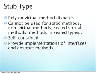 Stub Type
         Rely on virtual method dispatch
         Cannot be used for static methods,
         non-virtual methods, sealed virtual
         methods, methods in sealed types..
         Self-contained
         Provide implementations of interfaces
         and abstract methods



                                                 6


lunes 21 de junio de 2010
 