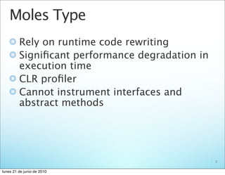 Moles Type
         Rely on runtime code rewriting
         Signiﬁcant performance degradation in
         execution time
         CLR proﬁler
         Cannot instrument interfaces and
         abstract methods




                                                 7


lunes 21 de junio de 2010
 